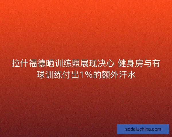 拉什福德晒训练照展现决心 健身房与有球训练付出1%的额外汗水