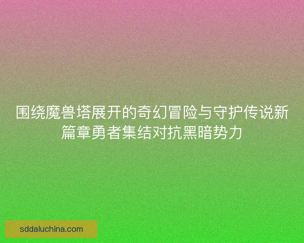 围绕魔兽塔展开的奇幻冒险与守护传说新篇章勇者集结对抗黑暗势力