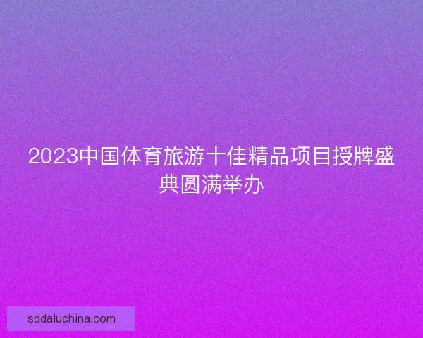 2023中国体育旅游十佳精品项目授牌盛典圆满举办
