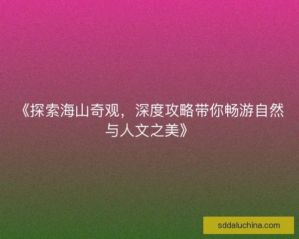 《探索海山奇观，深度攻略带你畅游自然与人文之美》