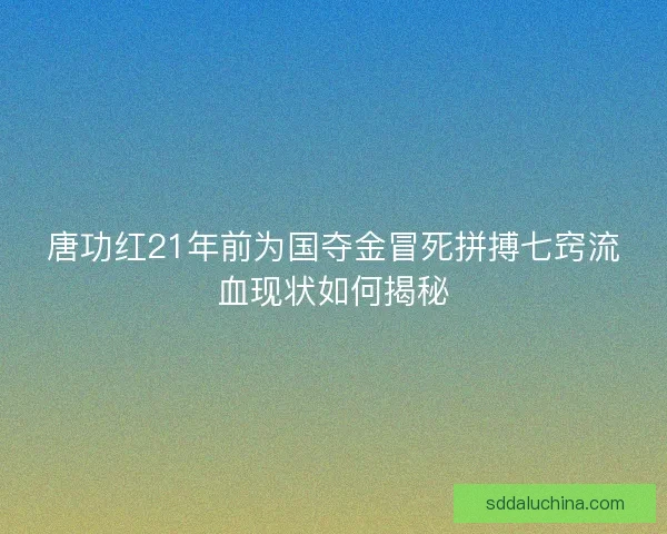 唐功红21年前为国夺金冒死拼搏七窍流血现状如何揭秘