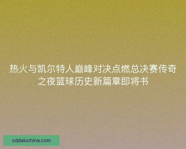 热火与凯尔特人巅峰对决点燃总决赛传奇之夜篮球历史新篇章即将书