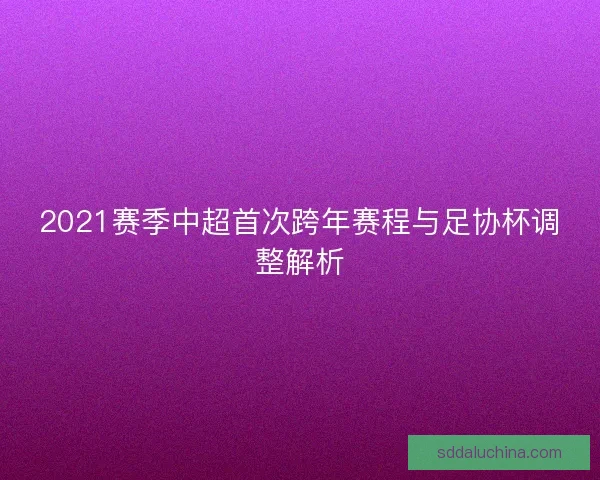 2021赛季中超首次跨年赛程与足协杯调整解析