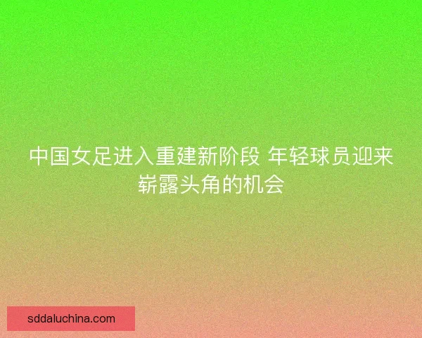 中国女足进入重建新阶段 年轻球员迎来崭露头角的机会
