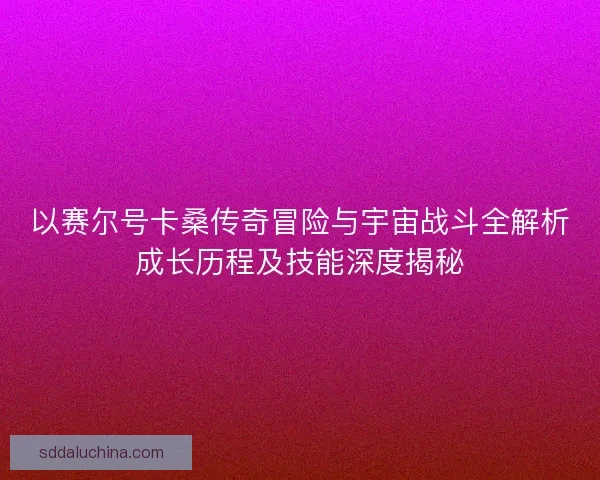 以赛尔号卡桑传奇冒险与宇宙战斗全解析成长历程及技能深度揭秘