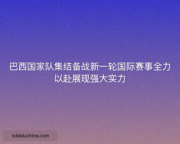巴西国家队集结备战新一轮国际赛事全力以赴展现强大实力