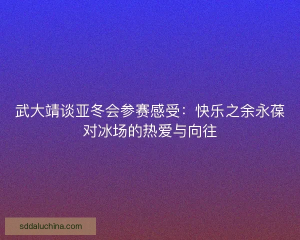 武大靖谈亚冬会参赛感受：快乐之余永葆对冰场的热爱与向往