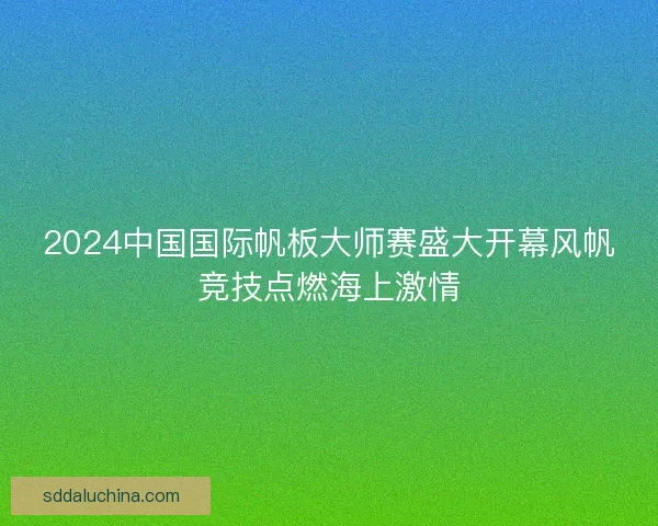 2024中国国际帆板大师赛盛大开幕风帆竞技点燃海上激情