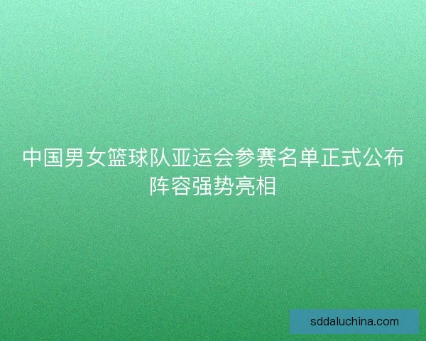 中国男女篮球队亚运会参赛名单正式公布阵容强势亮相