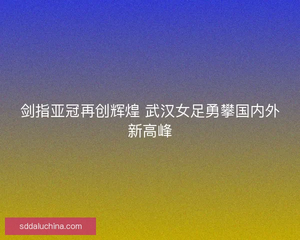 剑指亚冠再创辉煌 武汉女足勇攀国内外新高峰