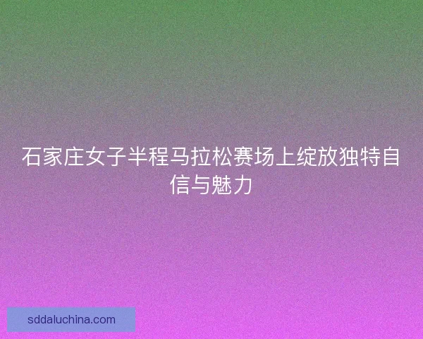 石家庄女子半程马拉松赛场上绽放独特自信与魅力