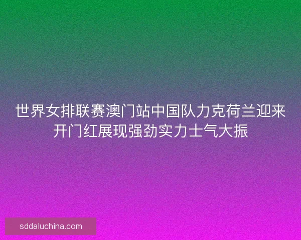 世界女排联赛澳门站中国队力克荷兰迎来开门红展现强劲实力士气大振