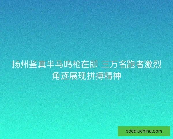 扬州鉴真半马鸣枪在即 三万名跑者激烈角逐展现拼搏精神