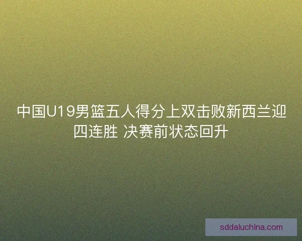 中国U19男篮五人得分上双击败新西兰迎四连胜 决赛前状态回升