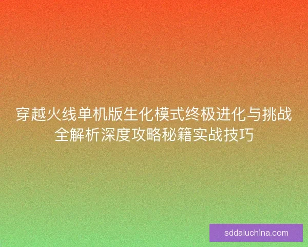 穿越火线单机版生化模式终极进化与挑战全解析深度攻略秘籍实战技巧