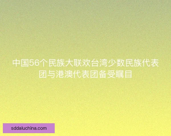 中国56个民族大联欢台湾少数民族代表团与港澳代表团备受瞩目