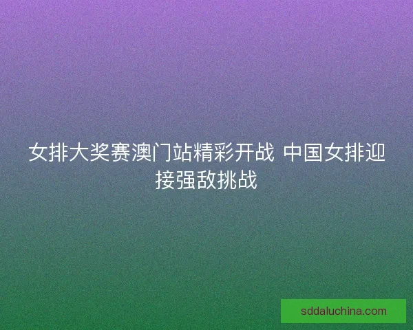女排大奖赛澳门站精彩开战 中国女排迎接强敌挑战