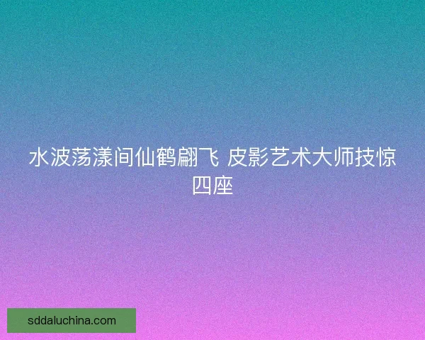 水波荡漾间仙鹤翩飞 皮影艺术大师技惊四座