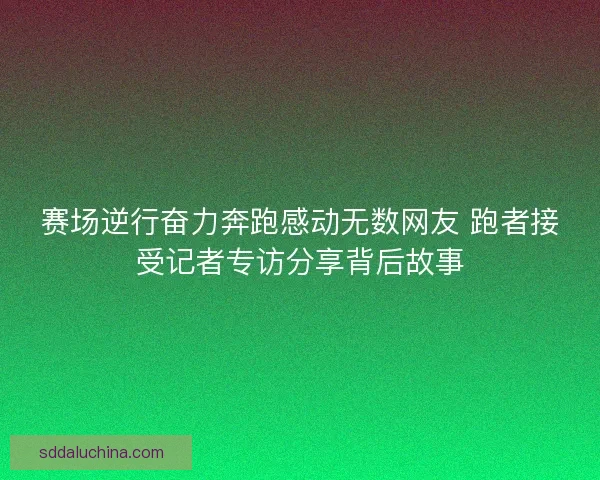 赛场逆行奋力奔跑感动无数网友 跑者接受记者专访分享背后故事