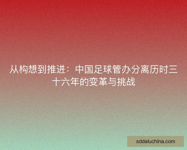 从构想到推进：中国足球管办分离历时三十六年的变革与挑战