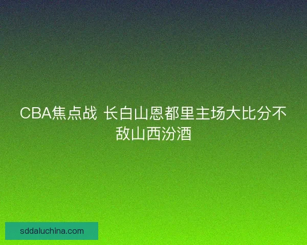 CBA焦点战 长白山恩都里主场大比分不敌山西汾酒