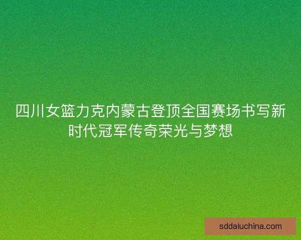 四川女篮力克内蒙古登顶全国赛场书写新时代冠军传奇荣光与梦想