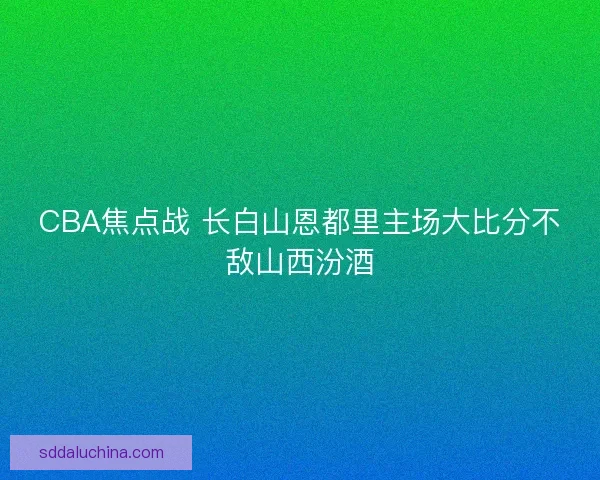 CBA焦点战 长白山恩都里主场大比分不敌山西汾酒