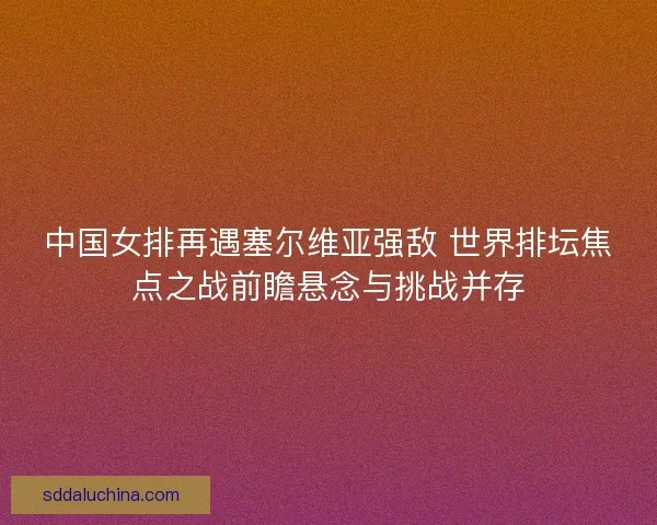 中国女排再遇塞尔维亚强敌 世界排坛焦点之战前瞻悬念与挑战并存