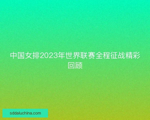 中国女排2023年世界联赛全程征战精彩回顾