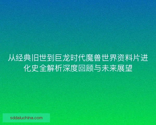 从经典旧世到巨龙时代魔兽世界资料片进化史全解析深度回顾与未来展望