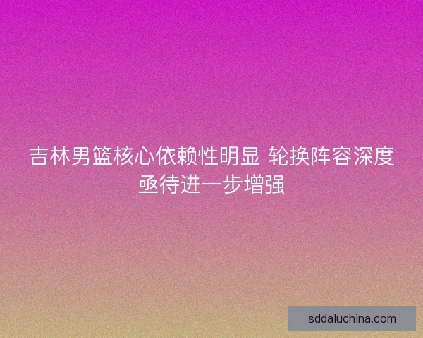 吉林男篮核心依赖性明显 轮换阵容深度亟待进一步增强