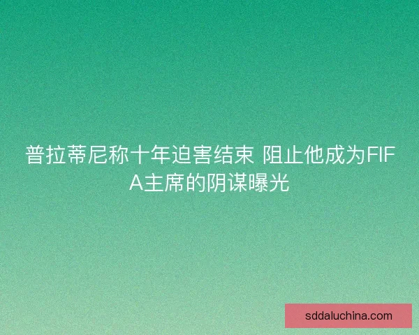 普拉蒂尼称十年迫害结束 阻止他成为FIFA主席的阴谋曝光