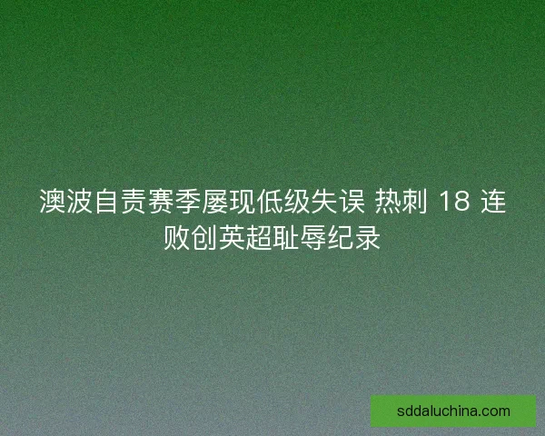澳波自责赛季屡现低级失误 热刺 18 连败创英超耻辱纪录